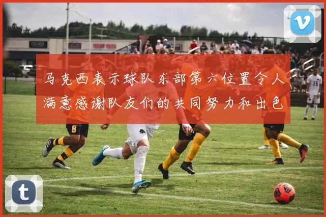 马克西表示球队东部第六位置令人满意感谢队友们的共同努力和出色表现