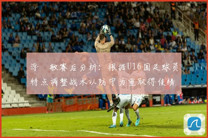 浮嶋敏赛后分析：根据U16国足球员特点调整战术以防守为重取得佳绩