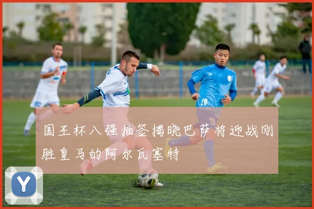 国王杯八强抽签揭晓巴萨将迎战刚胜皇马的阿尔瓦塞特