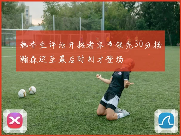 韩乔生评论开拓者末节领先30分杨瀚森迟至最后时刻才登场
