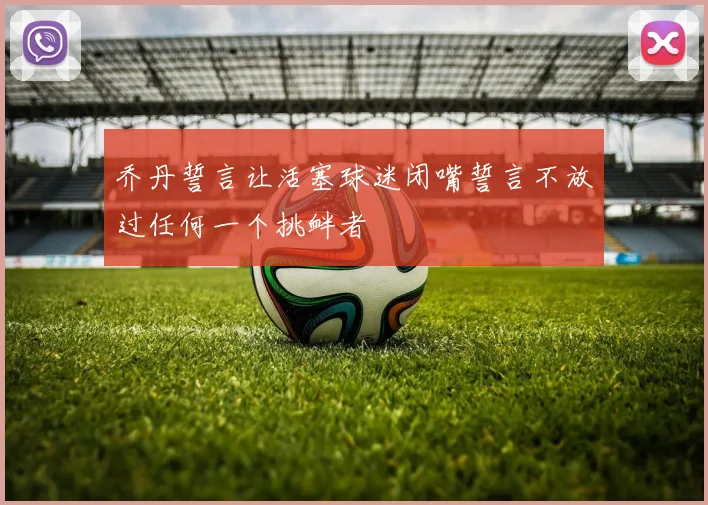 乔丹誓言让活塞球迷闭嘴誓言不放过任何一个挑衅者