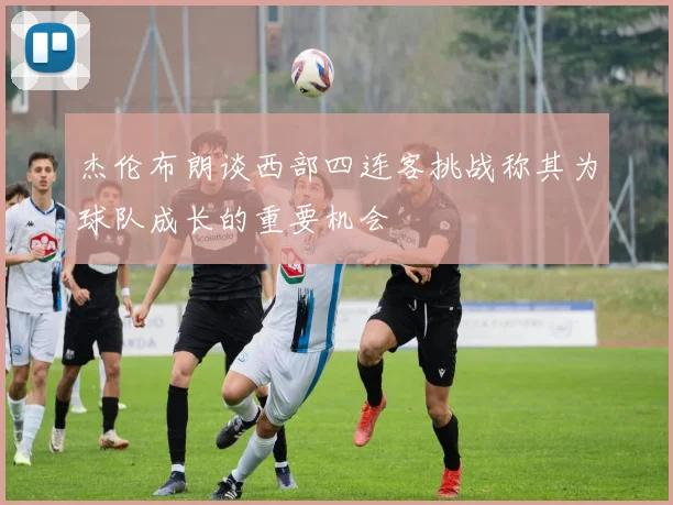 杰伦布朗谈西部四连客挑战称其为球队成长的重要机会