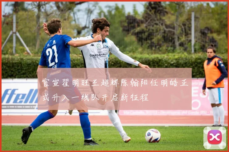 官宣翟明旺王超辉陈翰阳任明皓正式升入一线队开启新征程