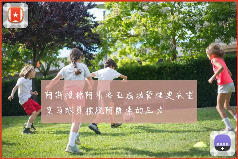 阿斯报称阿韦洛亚成功管理更衣室皇马球员摆脱阿隆索的压力