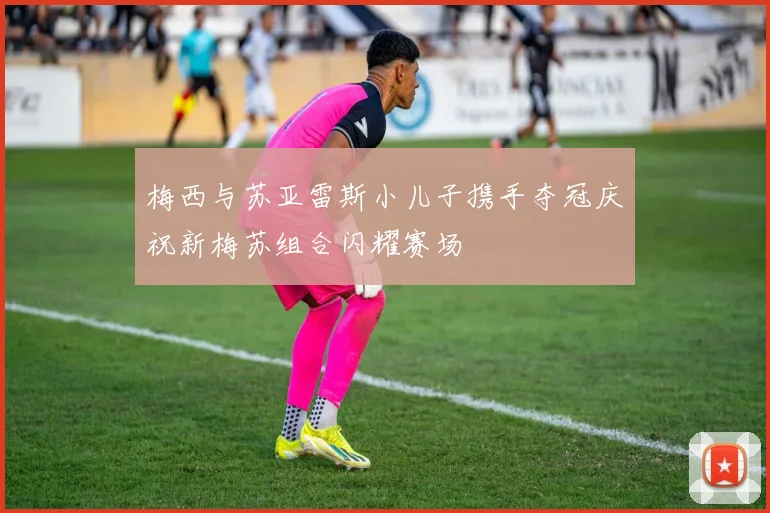 梅西与苏亚雷斯小儿子携手夺冠庆祝新梅苏组合闪耀赛场