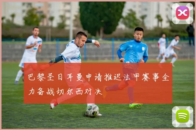 巴黎圣日耳曼申请推迟法甲赛事全力备战切尔西对决