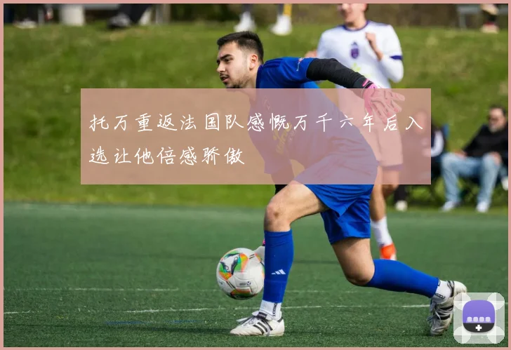 托万重返法国队感慨万千六年后入选让他倍感骄傲