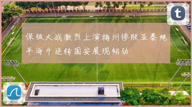 保级大战激烈上演梅州惨败亚泰绝平海牛逆转国安展现韧劲