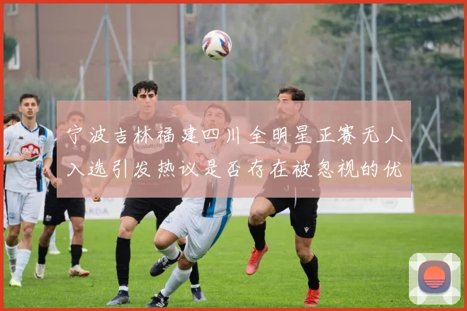 宁波吉林福建四川全明星正赛无人入选引发热议是否存在被忽视的优秀球员