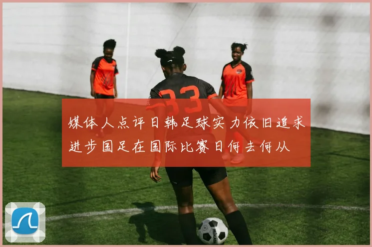 媒体人点评日韩足球实力依旧追求进步国足在国际比赛日何去何从