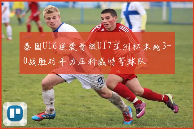 泰国U16逆袭晋级U17亚洲杯末轮3-0战胜对手力压科威特等球队