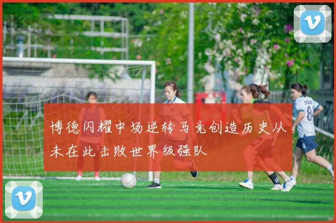 博德闪耀中场逆转马竞创造历史从未在此击败世界级强队