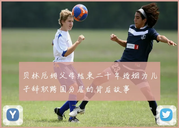 贝林厄姆父母结束二十年婚姻为儿子辞职跨国分居的背后故事