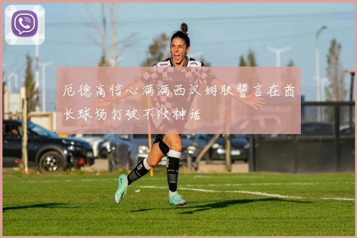 厄德高信心满满西汉姆联誓言在酋长球场打破不败神话