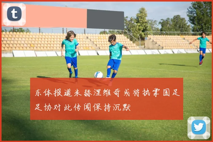 东体报道米赫涅维奇或将执掌国足足协对此传闻保持沉默