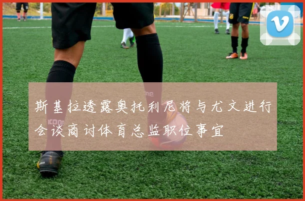 斯基拉透露奥托利尼将与尤文进行会谈商讨体育总监职位事宜