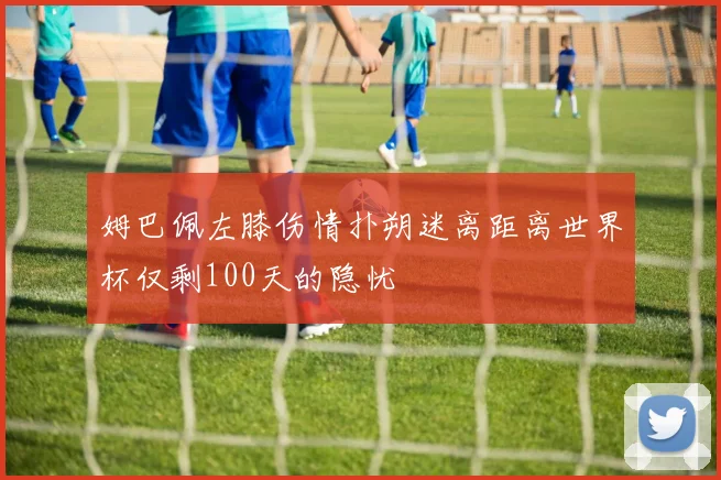 姆巴佩左膝伤情扑朔迷离距离世界杯仅剩100天的隐忧