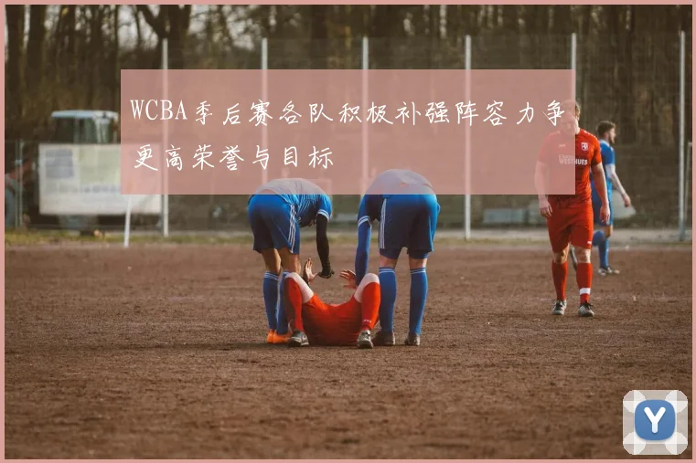 WCBA季后赛各队积极补强阵容力争更高荣誉与目标