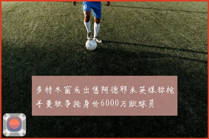 多特冬窗或出售阿德耶米英媒称枪手曼联争抢身价6000万欧球员