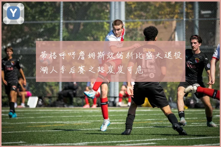 蒂格呼吁詹姆斯效仿科比盛大退役湖人季后赛之路岌岌可危