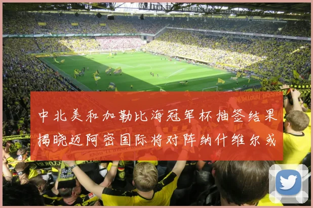 中北美和加勒比海冠军杯抽签结果揭晓迈阿密国际将对阵纳什维尔或渥太华胜者