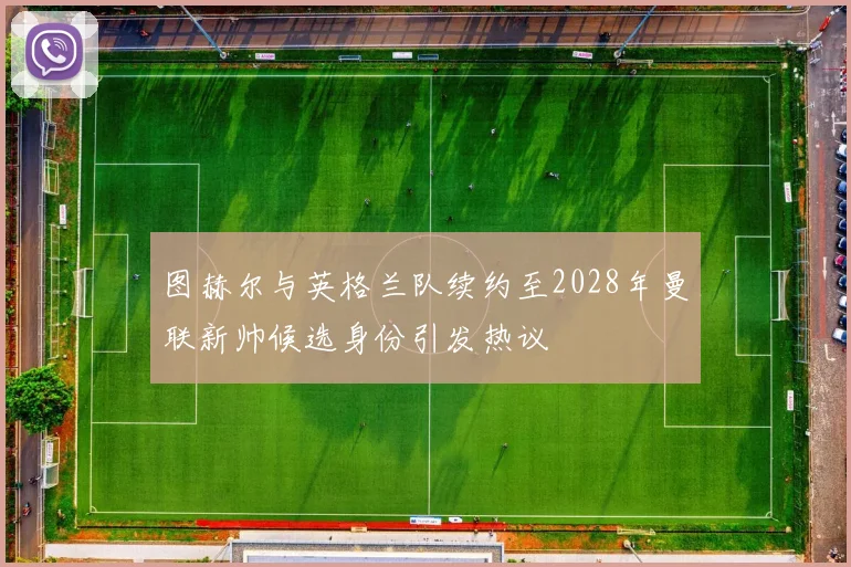 图赫尔与英格兰队续约至2028年曼联新帅候选身份引发热议