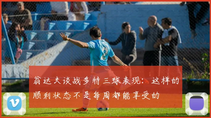 翁达夫谈战多特三球表现：这样的顺利状态不是每周都能享受的