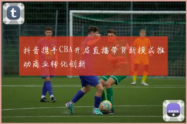 抖音携手CBA开启直播带货新模式推动商业转化创新