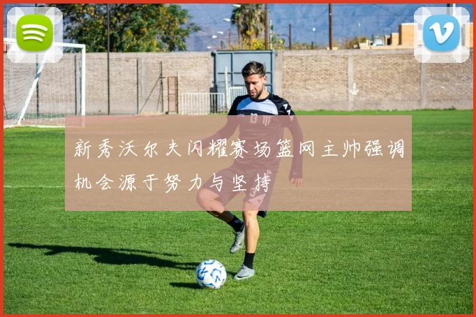 新秀沃尔夫闪耀赛场篮网主帅强调机会源于努力与坚持