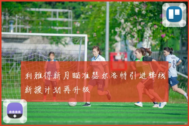 利雅得新月瞄准瑟尔洛特引进锋线新援计划再升级