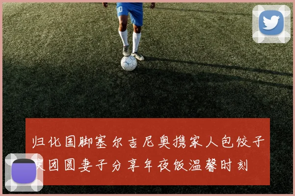 归化国脚塞尔吉尼奥携家人包饺子庆团圆妻子分享年夜饭温馨时刻